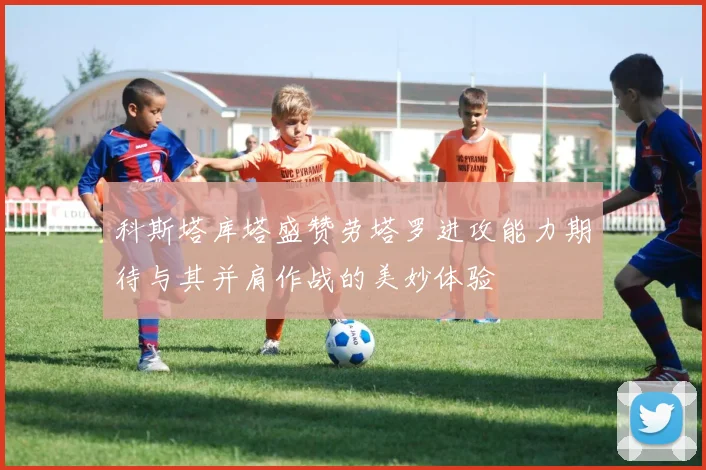 科斯塔库塔盛赞劳塔罗进攻能力期待与其并肩作战的美妙体验