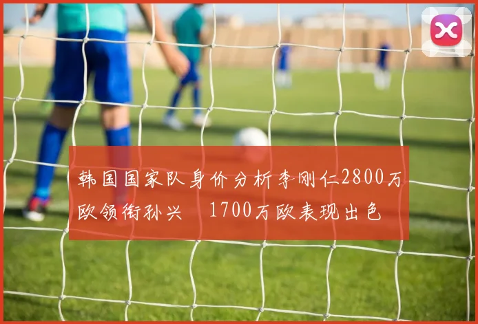 韩国国家队身价分析李刚仁2800万欧领衔孙兴慜1700万欧表现出色