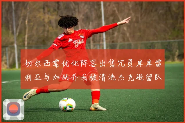 切尔西需优化阵容出售冗员库库雷利亚与加纳乔或被清洗杰克逊留队