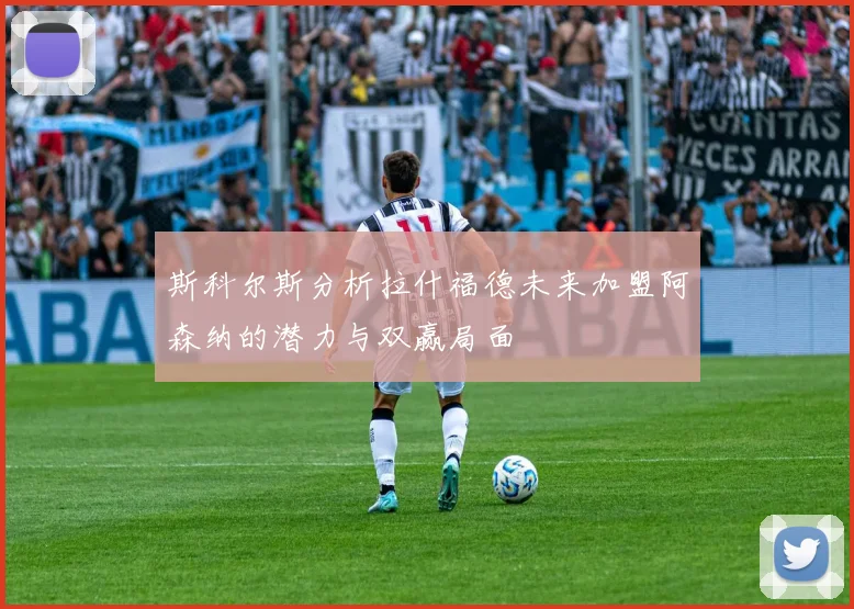 斯科尔斯分析拉什福德未来加盟阿森纳的潜力与双赢局面