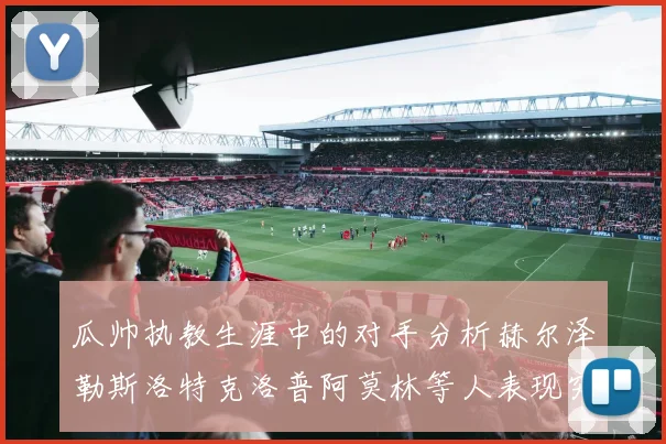 瓜帅执教生涯中的对手分析赫尔泽勒斯洛特克洛普阿莫林等人表现突出