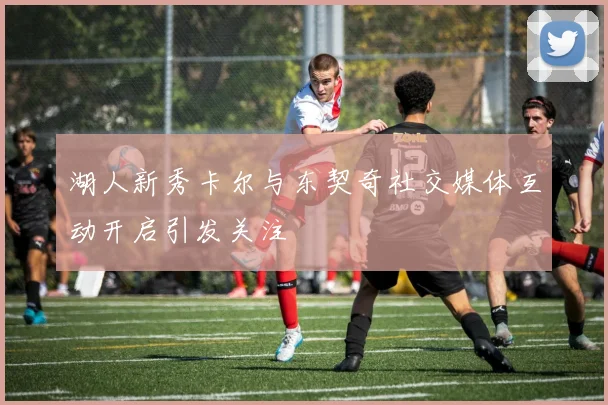 湖人新秀卡尔与东契奇社交媒体互动开启引发关注