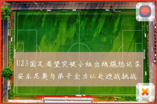 U23国足渴望突破小组出线尴尬记录安东尼奥与弟子全力以赴迎战挑战