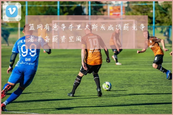 篮网有意争夺里夫斯或成顶薪竞争者具备薪资空间