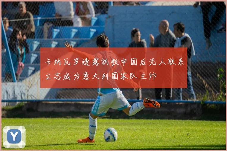 卡纳瓦罗透露执教中国后无人联系立志成为意大利国家队主帅