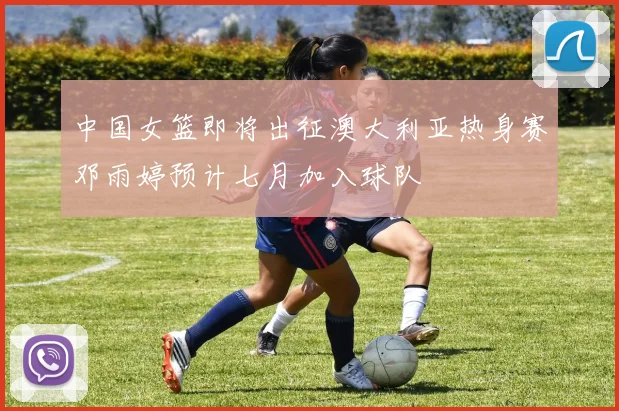 中国女篮即将出征澳大利亚热身赛邓雨婷预计七月加入球队