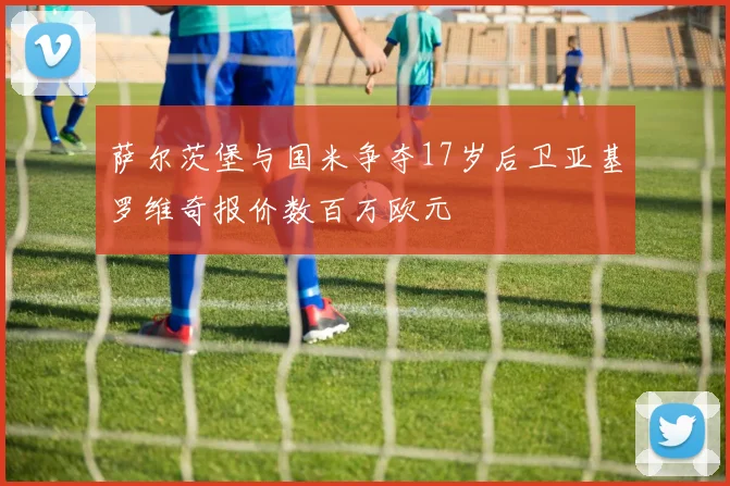 萨尔茨堡与国米争夺17岁后卫亚基罗维奇报价数百万欧元