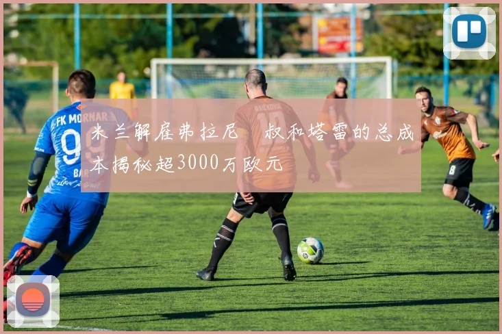 米兰解雇弗拉尼囧叔和塔雷的总成本揭秘超3000万欧元